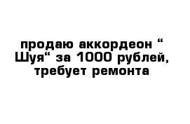 продаю аккордеон “ Шуя“ за 1000 рублей, требует ремонта